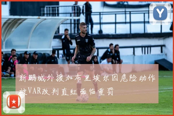 新鹏城外援加布里埃尔因危险动作被VAR改判直红面临重罚