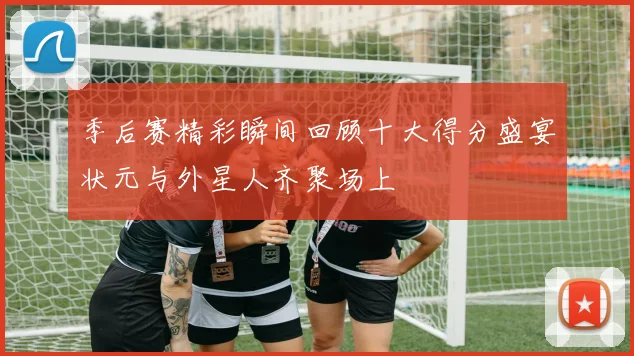 季后赛精彩瞬间回顾十大得分盛宴状元与外星人齐聚场上