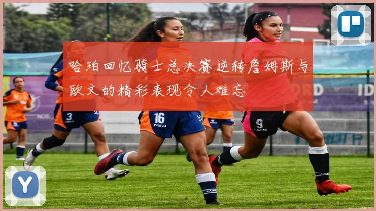 哈珀回忆骑士总决赛逆转詹姆斯与欧文的精彩表现令人难忘