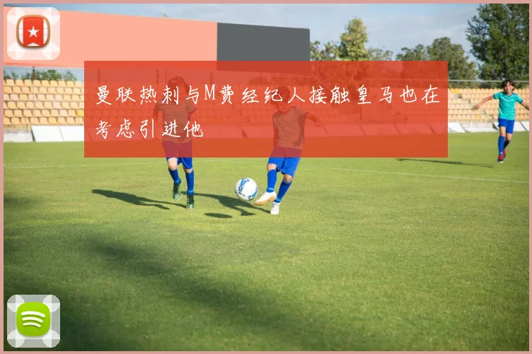 曼联热刺与M费经纪人接触皇马也在考虑引进他