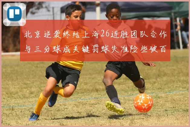 北京逆袭终结上海26连胜团队合作与三分球成关键罚球失准险些破百
