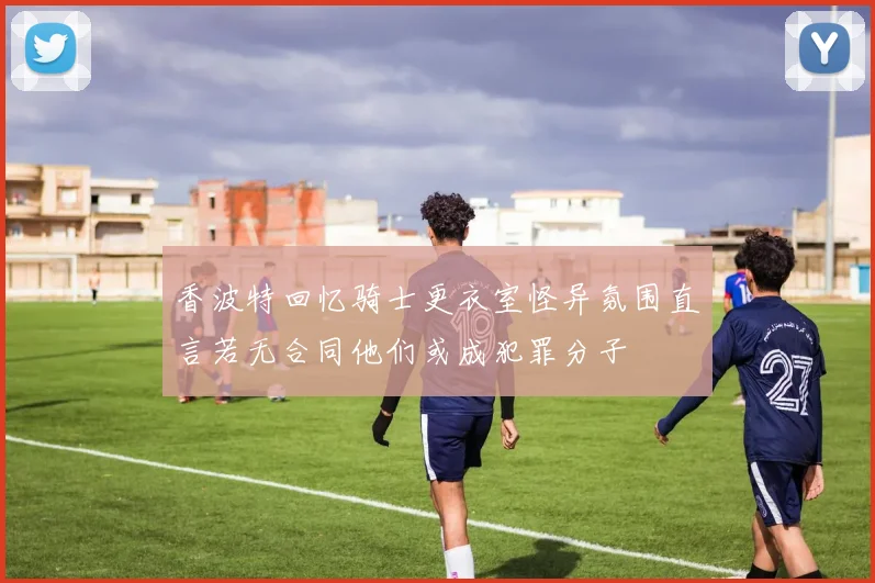 香波特回忆骑士更衣室怪异氛围直言若无合同他们或成犯罪分子
