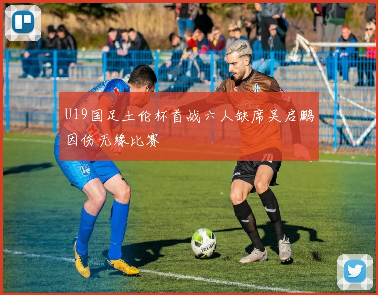 U19国足土伦杯首战六人缺席吴启鹏因伤无缘比赛