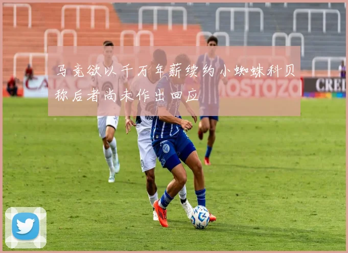 马竞欲以千万年薪续约小蜘蛛科贝称后者尚未作出回应
