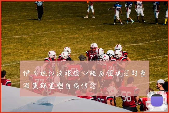 伊戈达拉谈退役心路历程迷茫时重温集锦重塑自我信念