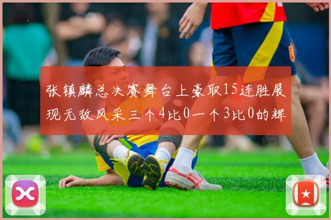 张镇麟总决赛舞台上豪取15连胜展现无敌风采三个4比0一个3比0的辉煌战绩