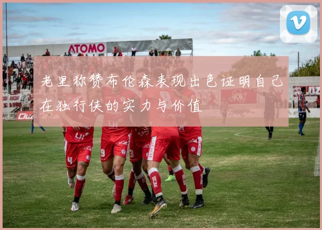 老里称赞布伦森表现出色证明自己在独行侠的实力与价值