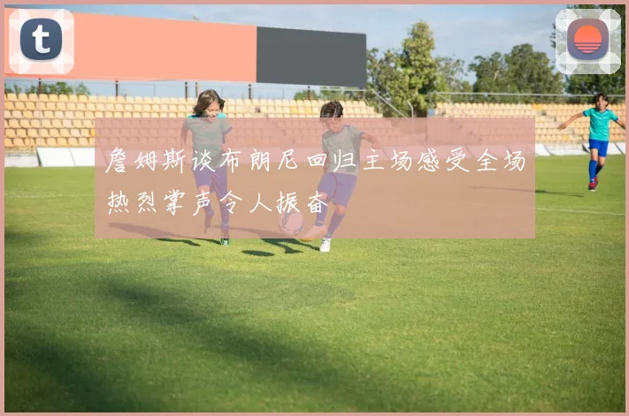 詹姆斯谈布朗尼回归主场感受全场热烈掌声令人振奋