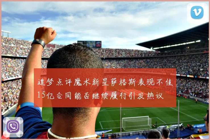 追梦点评魔术新星萨格斯表现不佳15亿合同能否继续履行引发热议
