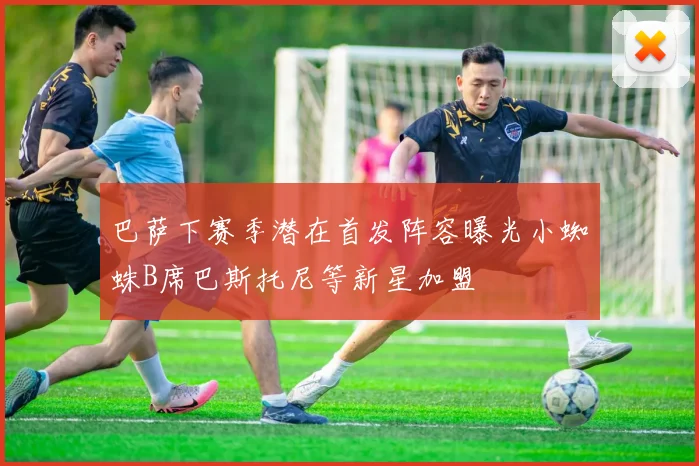 巴萨下赛季潜在首发阵容曝光小蜘蛛B席巴斯托尼等新星加盟