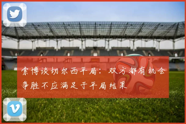 索博谈切尔西平局：双方都有机会争胜不应满足于平局结果
