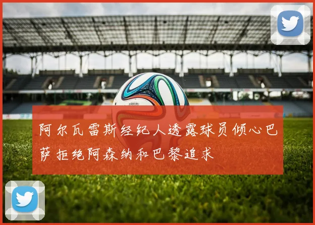 阿尔瓦雷斯经纪人透露球员倾心巴萨拒绝阿森纳和巴黎追求