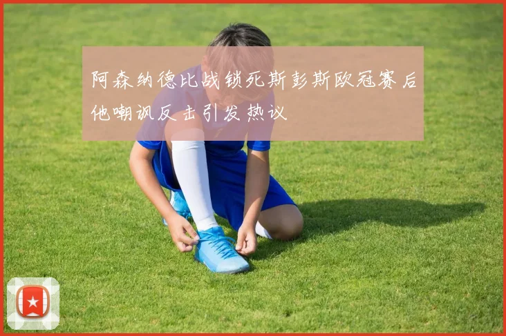 阿森纳德比战锁死斯彭斯欧冠赛后他嘲讽反击引发热议