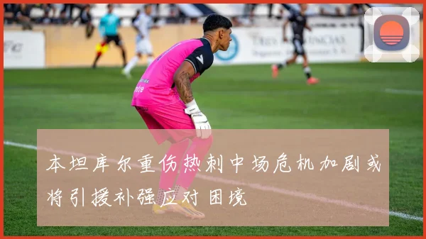 本坦库尔重伤热刺中场危机加剧或将引援补强应对困境