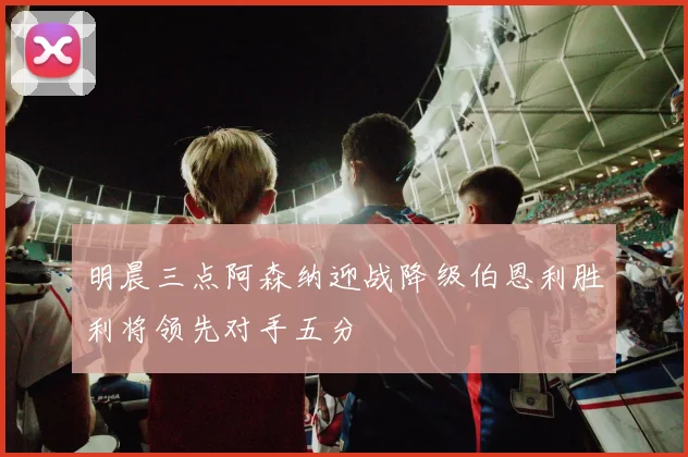明晨三点阿森纳迎战降级伯恩利胜利将领先对手五分
