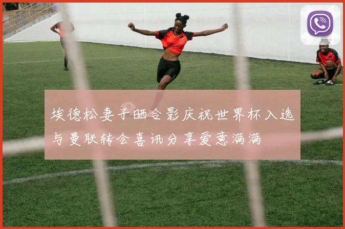 埃德松妻子晒合影庆祝世界杯入选与曼联转会喜讯分享爱意满满