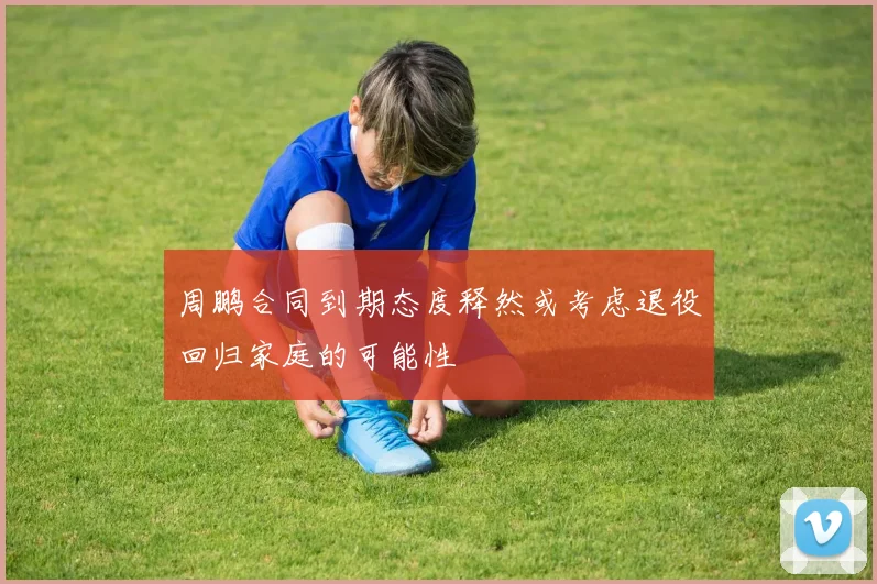 周鹏合同到期态度释然或考虑退役回归家庭的可能性