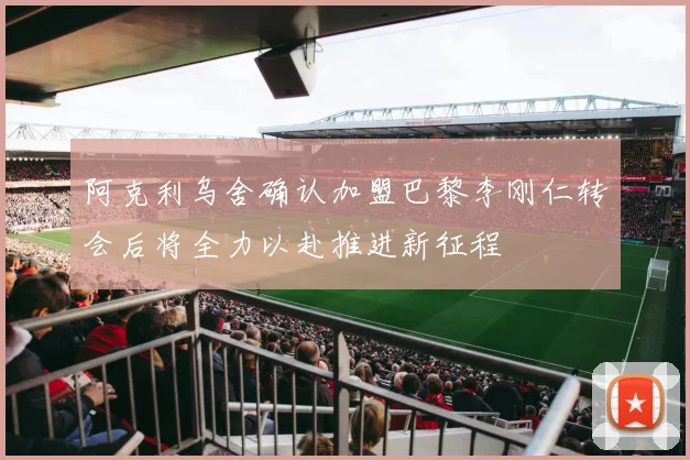阿克利乌舍确认加盟巴黎李刚仁转会后将全力以赴推进新征程