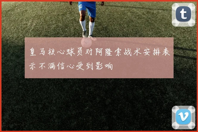 皇马核心球员对阿隆索战术安排表示不满信心受到影响