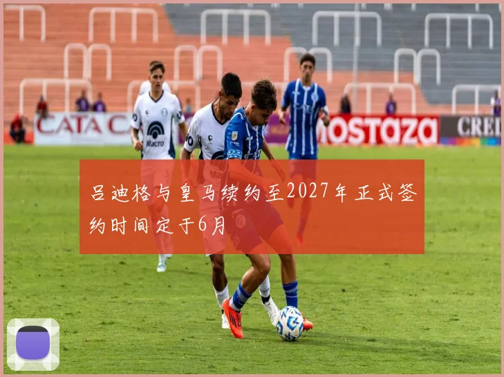 吕迪格与皇马续约至2027年正式签约时间定于6月