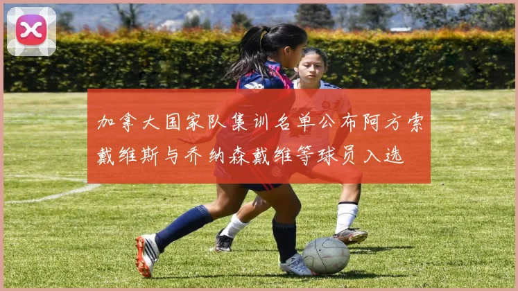 加拿大国家队集训名单公布阿方索戴维斯与乔纳森戴维等球员入选