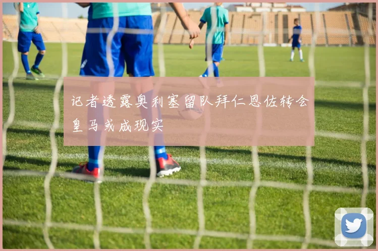 记者透露奥利塞留队拜仁恩佐转会皇马或成现实