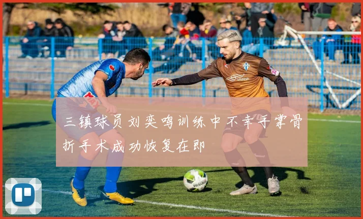 三镇球员刘奕鸣训练中不幸手掌骨折手术成功恢复在即